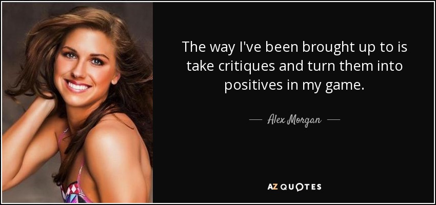 The way I've been brought up to is take critiques and turn them into positives in my game. - Alex Morgan