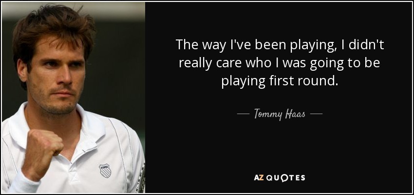 The way I've been playing, I didn't really care who I was going to be playing first round. - Tommy Haas