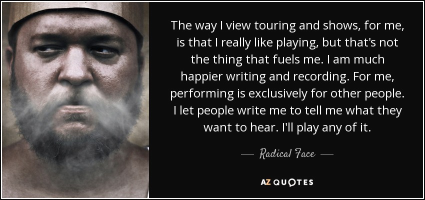The way I view touring and shows, for me, is that I really like playing, but that's not the thing that fuels me. I am much happier writing and recording. For me, performing is exclusively for other people. I let people write me to tell me what they want to hear. I'll play any of it. - Radical Face
