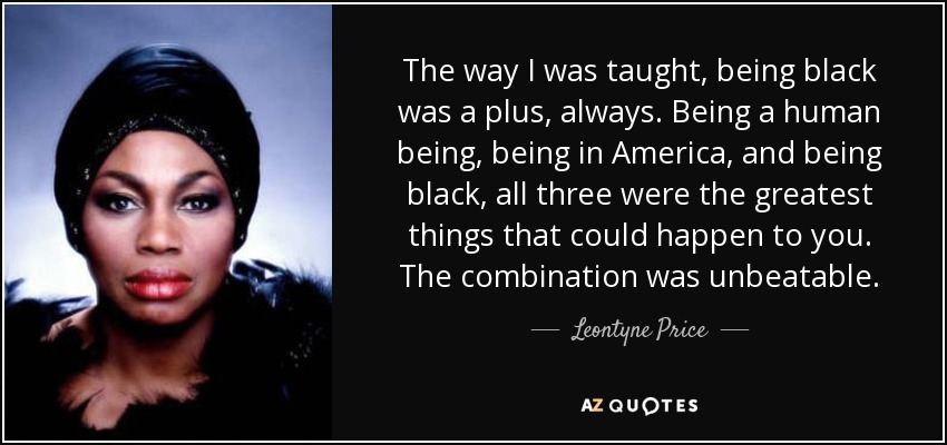 The way I was taught, being black was a plus, always. Being a human being, being in America, and being black, all three were the greatest things that could happen to you. The combination was unbeatable. - Leontyne Price