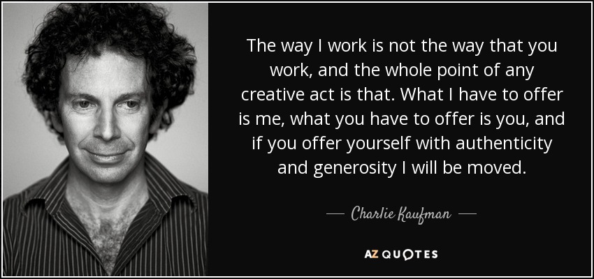 The way I work is not the way that you work, and the whole point of any creative act is that. What I have to offer is me, what you have to offer is you, and if you offer yourself with authenticity and generosity I will be moved. - Charlie Kaufman