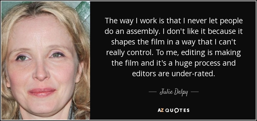 The way I work is that I never let people do an assembly. I don't like it because it shapes the film in a way that I can't really control. To me, editing is making the film and it's a huge process and editors are under-rated. - Julie Delpy