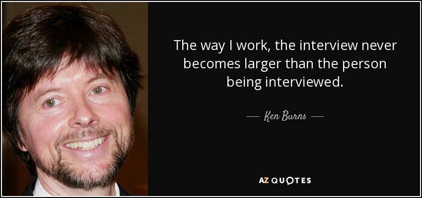 The way I work, the interview never becomes larger than the person being interviewed. - Ken Burns