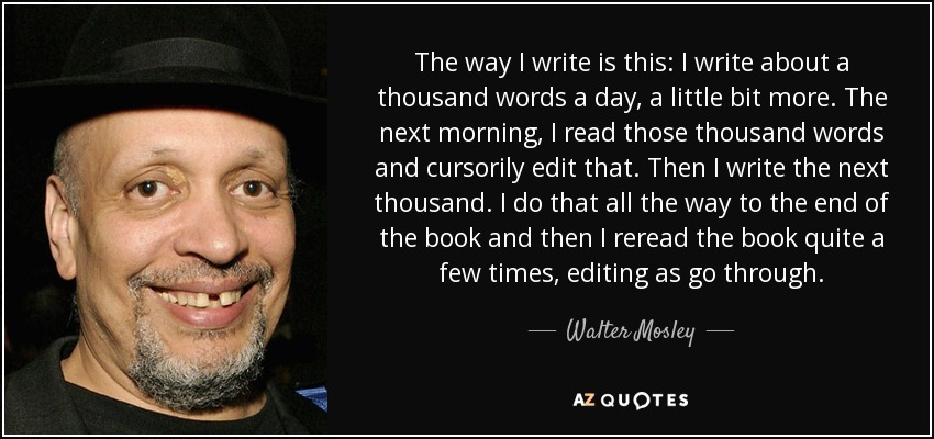 The way I write is this: I write about a thousand words a day, a little bit more. The next morning, I read those thousand words and cursorily edit that. Then I write the next thousand. I do that all the way to the end of the book and then I reread the book quite a few times, editing as go through. - Walter Mosley