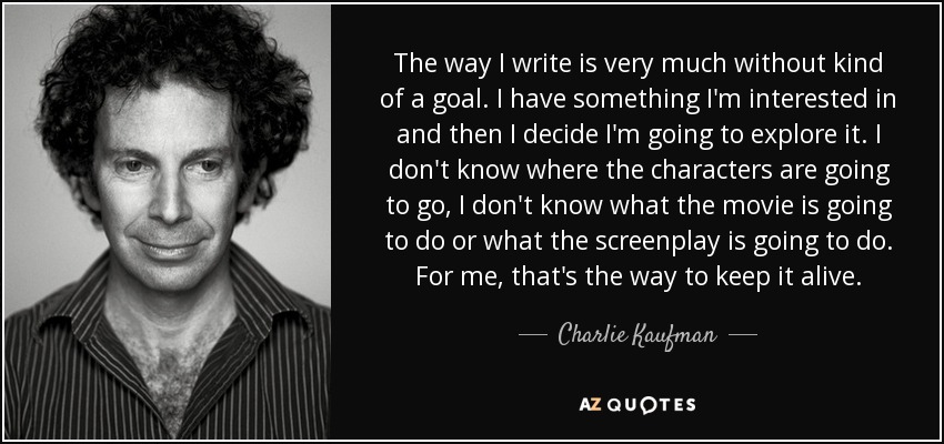 The way I write is very much without kind of a goal. I have something I'm interested in and then I decide I'm going to explore it. I don't know where the characters are going to go, I don't know what the movie is going to do or what the screenplay is going to do. For me, that's the way to keep it alive. - Charlie Kaufman