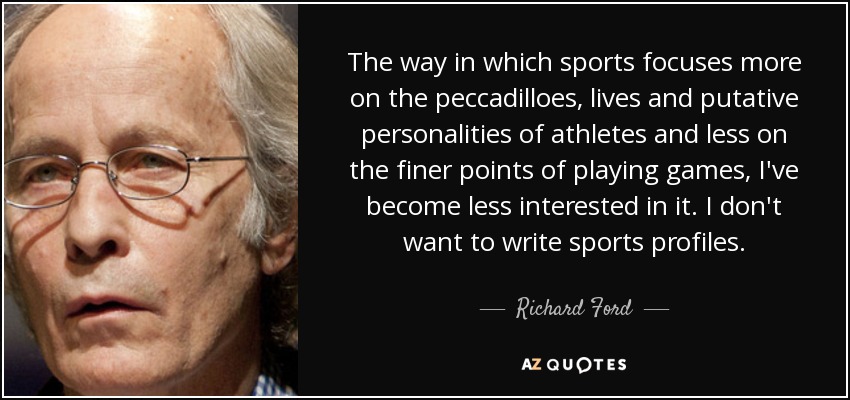 The way in which sports focuses more on the peccadilloes, lives and putative personalities of athletes and less on the finer points of playing games, I've become less interested in it. I don't want to write sports profiles. - Richard Ford