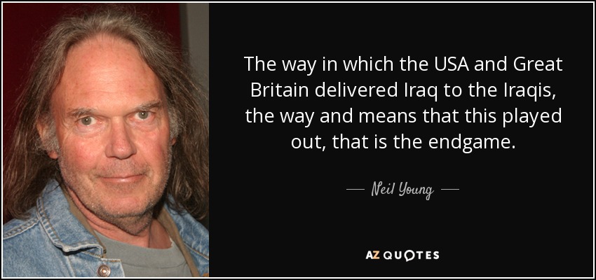 The way in which the USA and Great Britain delivered Iraq to the Iraqis, the way and means that this played out, that is the endgame. - Neil Young
