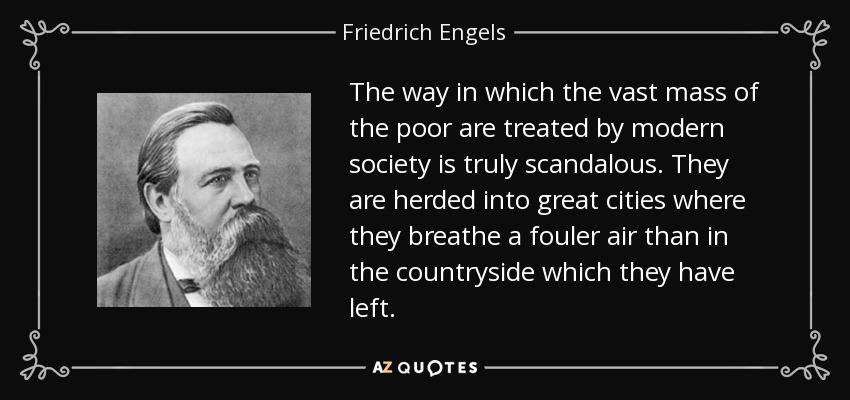 The way in which the vast mass of the poor are treated by modern society is truly scandalous. They are herded into great cities where they breathe a fouler air than in the countryside which they have left. - Friedrich Engels