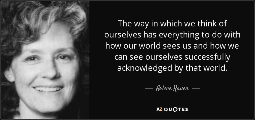 The way in which we think of ourselves has everything to do with how our world sees us and how we can see ourselves successfully acknowledged by that world. - Arlene Raven