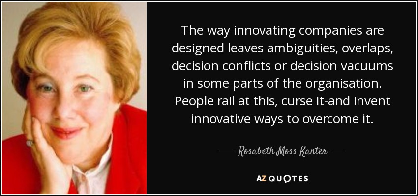 The way innovating companies are designed leaves ambiguities, overlaps, decision conflicts or decision vacuums in some parts of the organisation. People rail at this, curse it-and invent innovative ways to overcome it. - Rosabeth Moss Kanter
