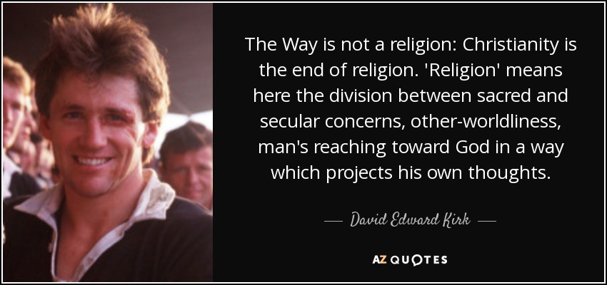 The Way is not a religion: Christianity is the end of religion. 'Religion' means here the division between sacred and secular concerns, other-worldliness, man's reaching toward God in a way which projects his own thoughts. - David Edward Kirk