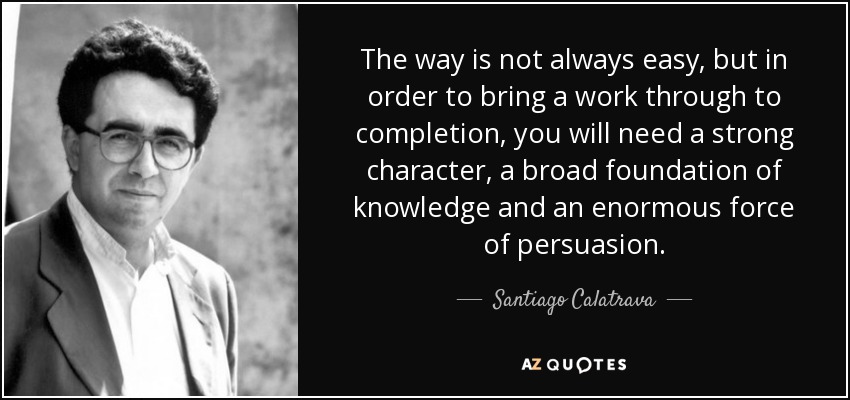 The way is not always easy, but in order to bring a work through to completion, you will need a strong character, a broad foundation of knowledge and an enormous force of persuasion. - Santiago Calatrava