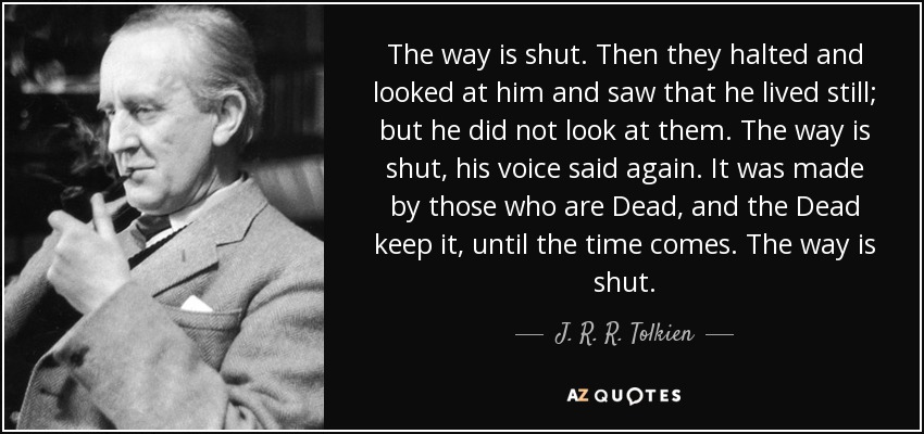 The way is shut. Then they halted and looked at him and saw that he lived still; but he did not look at them. The way is shut, his voice said again. It was made by those who are Dead, and the Dead keep it, until the time comes. The way is shut. - J. R. R. Tolkien