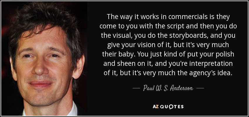 The way it works in commercials is they come to you with the script and then you do the visual, you do the storyboards, and you give your vision of it, but it's very much their baby. You just kind of put your polish and sheen on it, and you're interpretation of it, but it's very much the agency's idea. - Paul W. S. Anderson