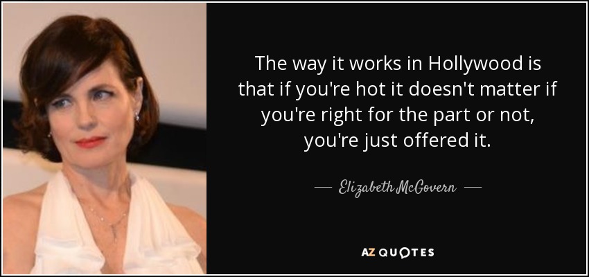 The way it works in Hollywood is that if you're hot it doesn't matter if you're right for the part or not, you're just offered it. - Elizabeth McGovern