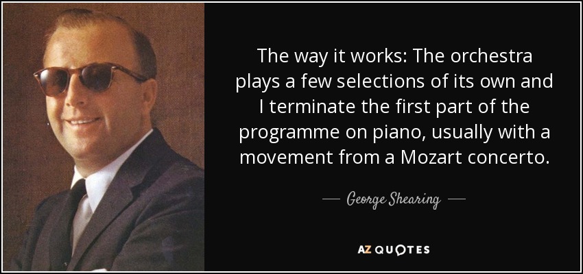 The way it works: The orchestra plays a few selections of its own and I terminate the first part of the programme on piano, usually with a movement from a Mozart concerto. - George Shearing