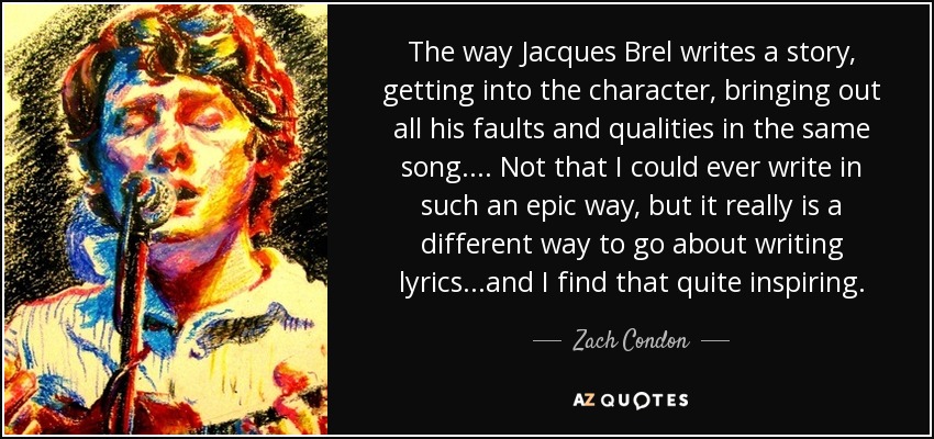 The way Jacques Brel writes a story, getting into the character, bringing out all his faults and qualities in the same song.... Not that I could ever write in such an epic way, but it really is a different way to go about writing lyrics...and I find that quite inspiring. - Zach Condon