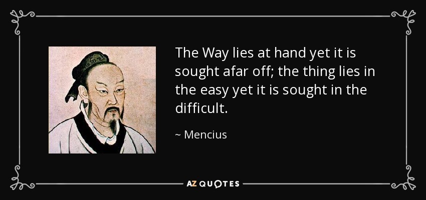 The Way lies at hand yet it is sought afar off; the thing lies in the easy yet it is sought in the difficult. - Mencius