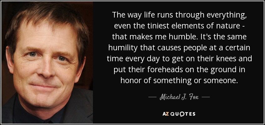 The way life runs through everything, even the tiniest elements of nature - that makes me humble. It's the same humility that causes people at a certain time every day to get on their knees and put their foreheads on the ground in honor of something or someone. - Michael J. Fox