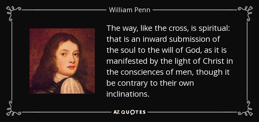 The way, like the cross, is spiritual: that is an inward submission of the soul to the will of God, as it is manifested by the light of Christ in the consciences of men, though it be contrary to their own inclinations. - William Penn