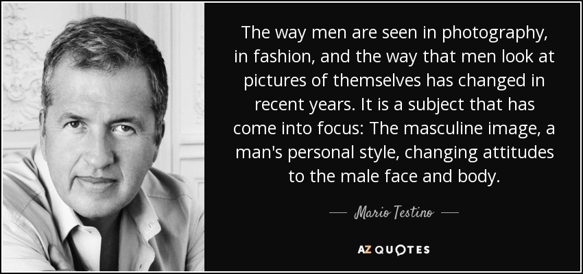 The way men are seen in photography, in fashion, and the way that men look at pictures of themselves has changed in recent years. It is a subject that has come into focus: The masculine image, a man's personal style, changing attitudes to the male face and body. - Mario Testino