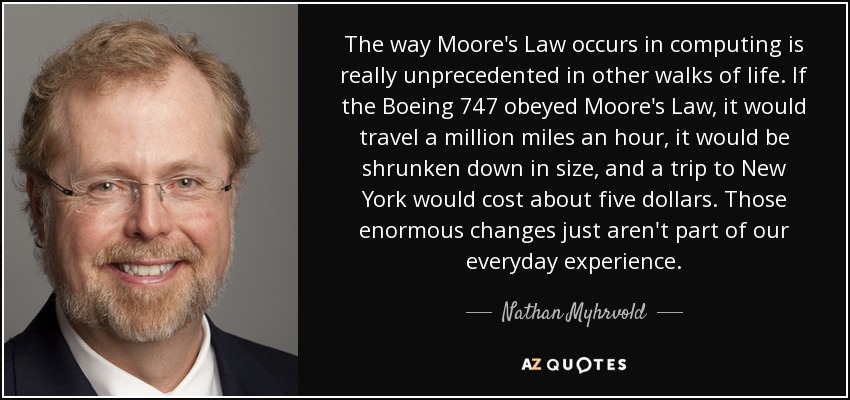 The way Moore's Law occurs in computing is really unprecedented in other walks of life. If the Boeing 747 obeyed Moore's Law, it would travel a million miles an hour, it would be shrunken down in size, and a trip to New York would cost about five dollars. Those enormous changes just aren't part of our everyday experience. - Nathan Myhrvold