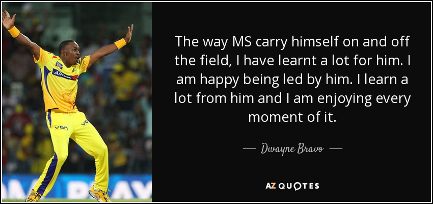 The way MS carry himself on and off the field, I have learnt a lot for him. I am happy being led by him. I learn a lot from him and I am enjoying every moment of it. - Dwayne Bravo