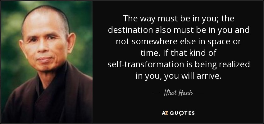 The way must be in you; the destination also must be in you and not somewhere else in space or time. If that kind of self-transformation is being realized in you, you will arrive. - Nhat Hanh