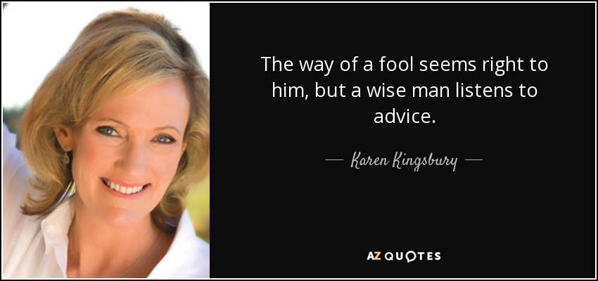 The way of a fool seems right to him, but a wise man listens to advice. - Karen Kingsbury