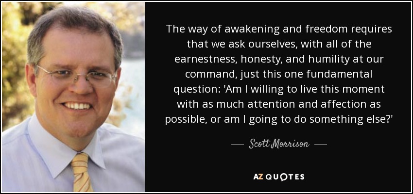 The way of awakening and freedom requires that we ask ourselves, with all of the earnestness, honesty, and humility at our command, just this one fundamental question: 'Am I willing to live this moment with as much attention and affection as possible, or am I going to do something else?' - Scott Morrison