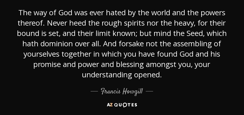 The way of God was ever hated by the world and the powers thereof. Never heed the rough spirits nor the heavy, for their bound is set, and their limit known; but mind the Seed, which hath dominion over all. And forsake not the assembling of yourselves together in which you have found God and his promise and power and blessing amongst you, your understanding opened. - Francis Howgill