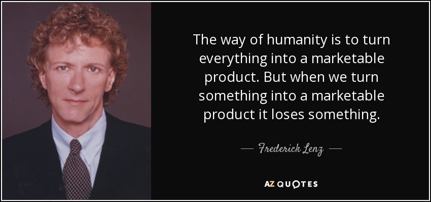 The way of humanity is to turn everything into a marketable product. But when we turn something into a marketable product it loses something. - Frederick Lenz