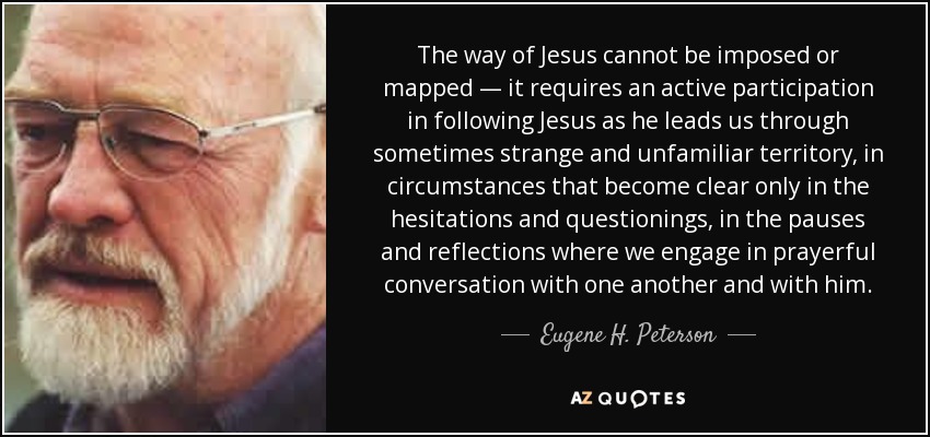 The way of Jesus cannot be imposed or mapped — it requires an active participation in following Jesus as he leads us through sometimes strange and unfamiliar territory, in circumstances that become clear only in the hesitations and questionings, in the pauses and reflections where we engage in prayerful conversation with one another and with him. - Eugene H. Peterson
