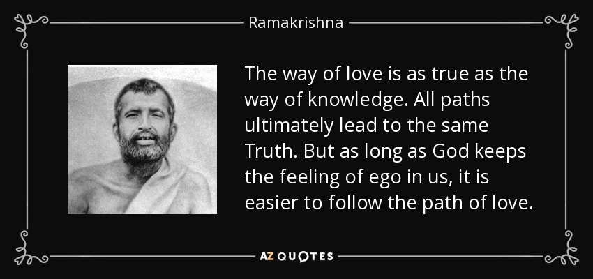 The way of love is as true as the way of knowledge. All paths ultimately lead to the same Truth. But as long as God keeps the feeling of ego in us, it is easier to follow the path of love. - Ramakrishna