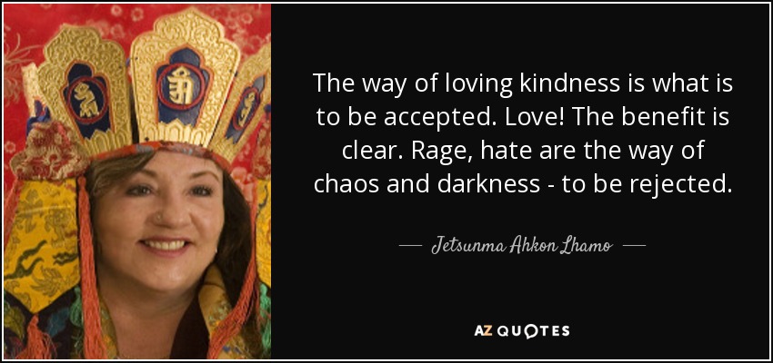 The way of loving kindness is what is to be accepted. Love! The benefit is clear. Rage, hate are the way of chaos and darkness - to be rejected. - Jetsunma Ahkon Lhamo