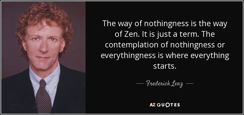 The way of nothingness is the way of Zen. It is just a term. The contemplation of nothingness or everythingness is where everything starts. - Frederick Lenz