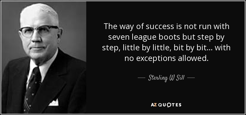The way of success is not run with seven league boots but step by step, little by little, bit by bit ... with no exceptions allowed. - Sterling W Sill