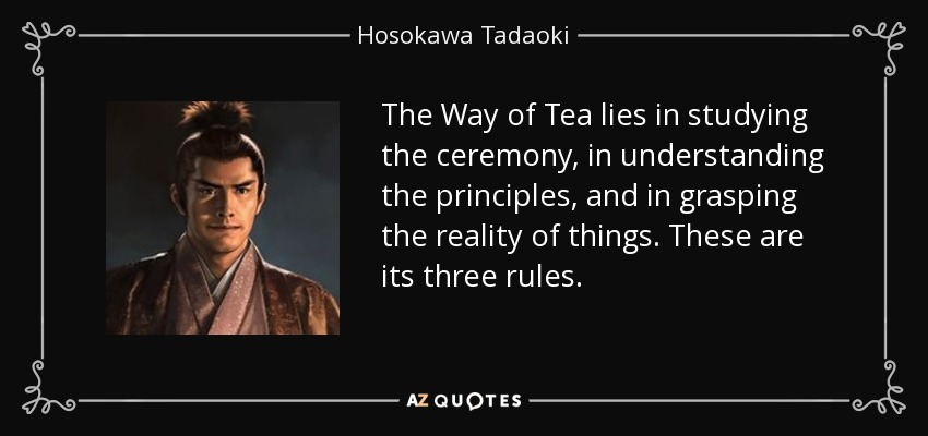 The Way of Tea lies in studying the ceremony, in understanding the principles, and in grasping the reality of things. These are its three rules. - Hosokawa Tadaoki