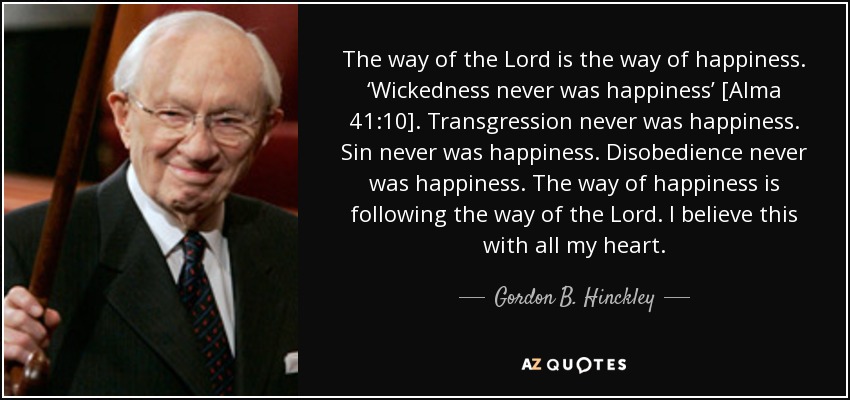 The way of the Lord is the way of happiness. ‘Wickedness never was happiness’ [Alma 41:10]. Transgression never was happiness. Sin never was happiness. Disobedience never was happiness. The way of happiness is following the way of the Lord. I believe this with all my heart. - Gordon B. Hinckley