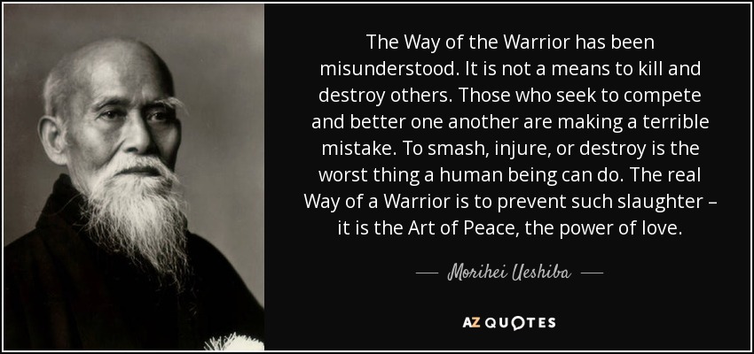 The Way of the Warrior has been misunderstood. It is not a means to kill and destroy others. Those who seek to compete and better one another are making a terrible mistake. To smash, injure, or destroy is the worst thing a human being can do. The real Way of a Warrior is to prevent such slaughter – it is the Art of Peace, the power of love. - Morihei Ueshiba