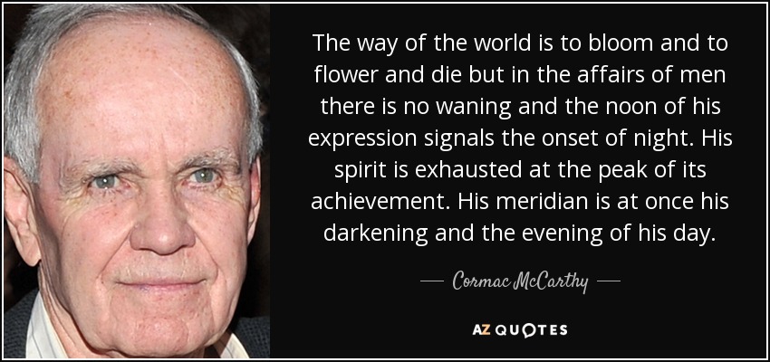 The way of the world is to bloom and to flower and die but in the affairs of men there is no waning and the noon of his expression signals the onset of night. His spirit is exhausted at the peak of its achievement. His meridian is at once his darkening and the evening of his day. - Cormac McCarthy