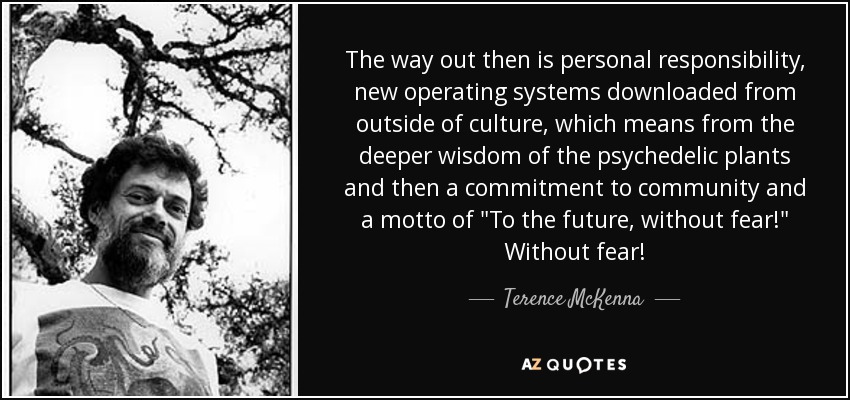 The way out then is personal responsibility, new operating systems downloaded from outside of culture, which means from the deeper wisdom of the psychedelic plants and then a commitment to community and a motto of 