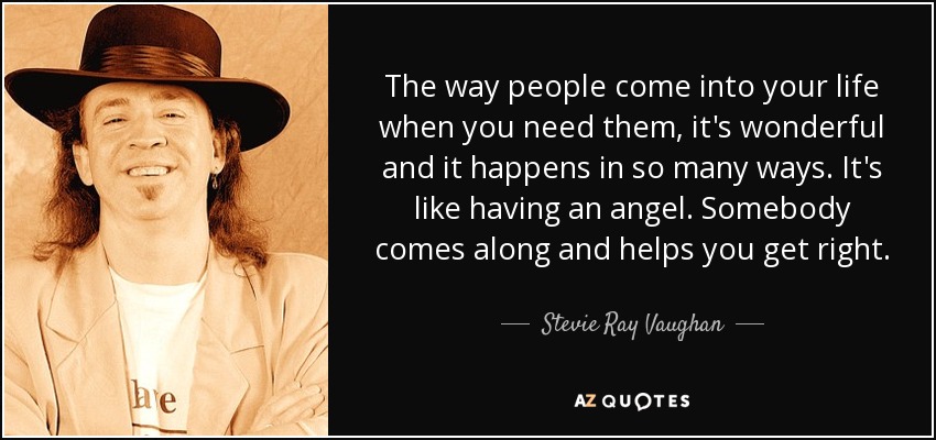 The way people come into your life when you need them, it's wonderful and it happens in so many ways. It's like having an angel. Somebody comes along and helps you get right. - Stevie Ray Vaughan