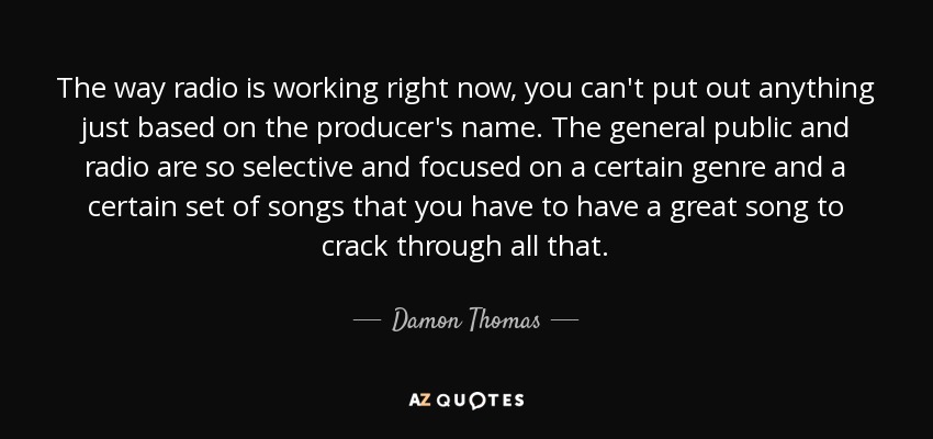 The way radio is working right now, you can't put out anything just based on the producer's name. The general public and radio are so selective and focused on a certain genre and a certain set of songs that you have to have a great song to crack through all that. - Damon Thomas