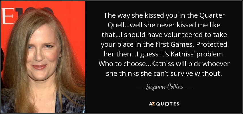 The way she kissed you in the Quarter Quell…well she never kissed me like that…I should have volunteered to take your place in the first Games. Protected her then…I guess it’s Katniss’ problem. Who to choose…Katniss will pick whoever she thinks she can’t survive without. - Suzanne Collins