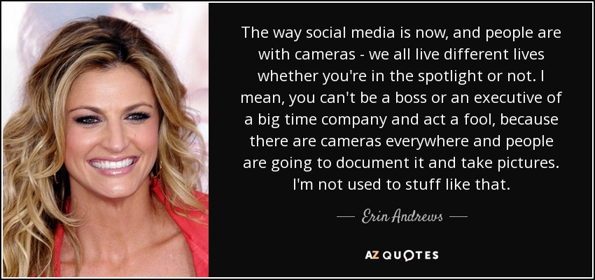 The way social media is now, and people are with cameras - we all live different lives whether you're in the spotlight or not. I mean, you can't be a boss or an executive of a big time company and act a fool, because there are cameras everywhere and people are going to document it and take pictures. I'm not used to stuff like that. - Erin Andrews