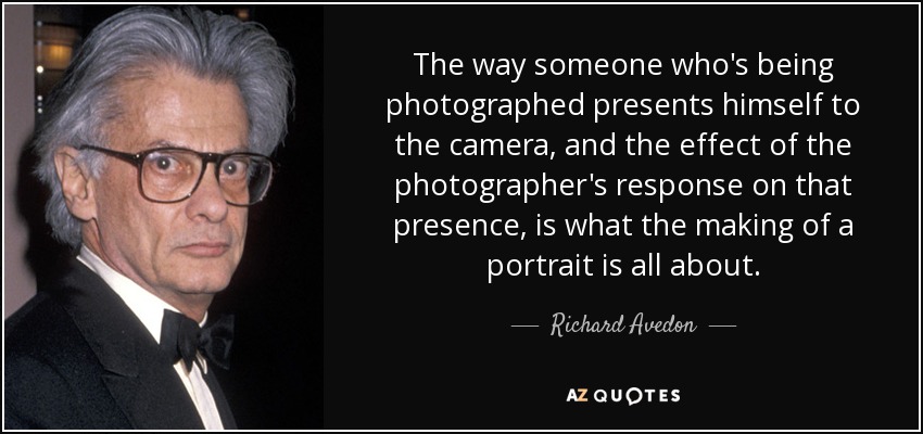 The way someone who's being photographed presents himself to the camera, and the effect of the photographer's response on that presence, is what the making of a portrait is all about. - Richard Avedon