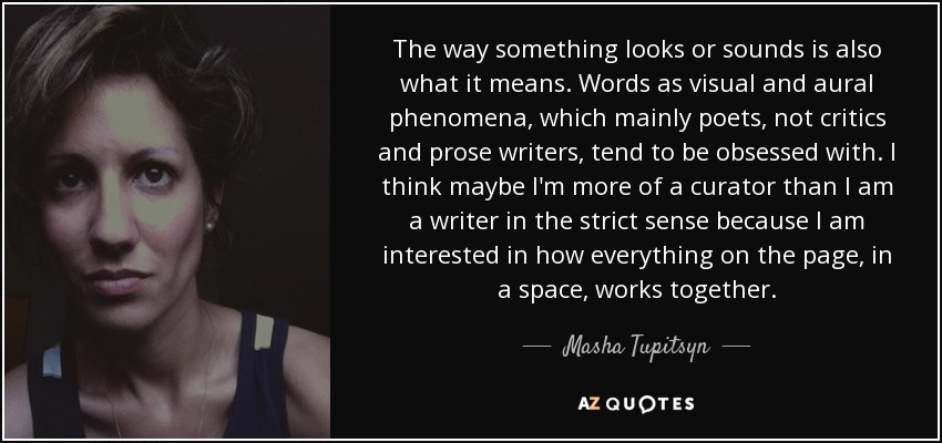 The way something looks or sounds is also what it means. Words as visual and aural phenomena, which mainly poets, not critics and prose writers, tend to be obsessed with. I think maybe I'm more of a curator than I am a writer in the strict sense because I am interested in how everything on the page, in a space, works together. - Masha Tupitsyn