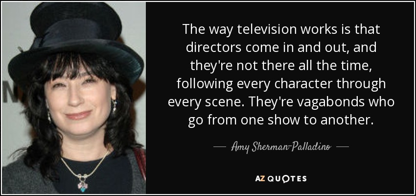 The way television works is that directors come in and out, and they're not there all the time, following every character through every scene. They're vagabonds who go from one show to another. - Amy Sherman-Palladino