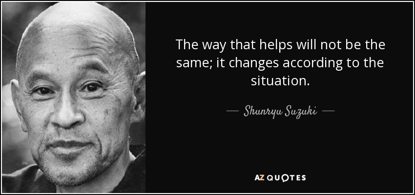 The way that helps will not be the same; it changes according to the situation. - Shunryu Suzuki